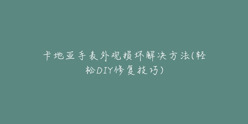 卡地亚手表外观损坏解决方法(轻松DIY修复技巧)-名表号 卡地亚手表外观损坏解决方法(轻松DIY修复技巧)