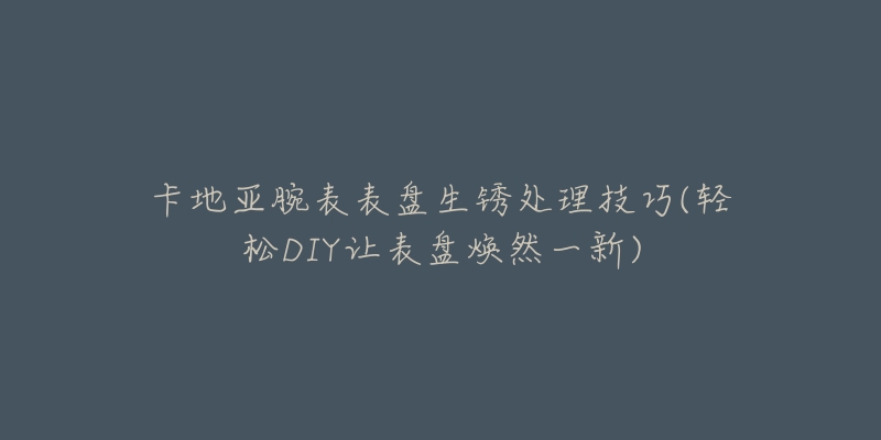 卡地亚腕表表盘生锈处理技巧(轻松DIY让表盘焕然一新)-名表号 卡地亚腕表表盘生锈处理技巧(轻松DIY让表盘焕然一新)