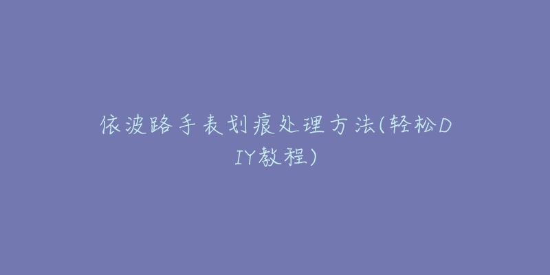 依波路手表划痕处理方法(轻松DIY教程)-名表号 依波路手表划痕处理方法(轻松DIY教程)