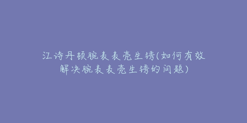 江诗丹顿腕表表壳生锈(如何有效解决腕表表壳生锈的问题)-名表号 江诗丹顿腕表表壳生锈(如何有效解决腕表表壳生锈的问题)