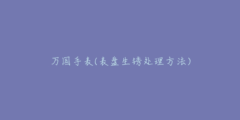 万国手表(表盘生锈处理方法)-名表号 万国手表(表盘生锈处理方法)