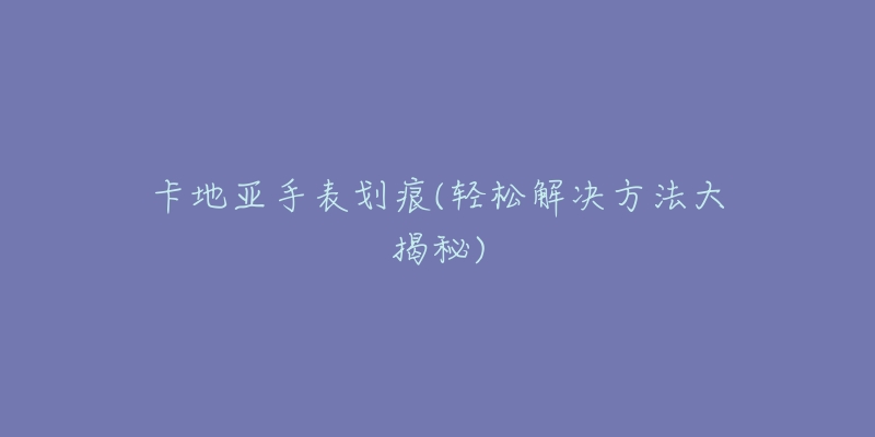 卡地亚手表划痕(轻松解决方法大揭秘)-名表号 卡地亚手表划痕(轻松解决方法大揭秘)