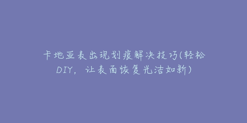 卡地亚表出现划痕解决技巧(轻松DIY,让表面恢复光洁如新)-名表号 卡地亚表出现划痕解决技巧(轻松DIY,让表面恢复光洁如新)