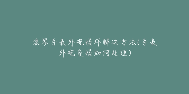 浪琴手表外观损坏解决方法(手表外观受损如何处理)-名表号 浪琴手表外观损坏解决方法(手表外观受损如何处理)