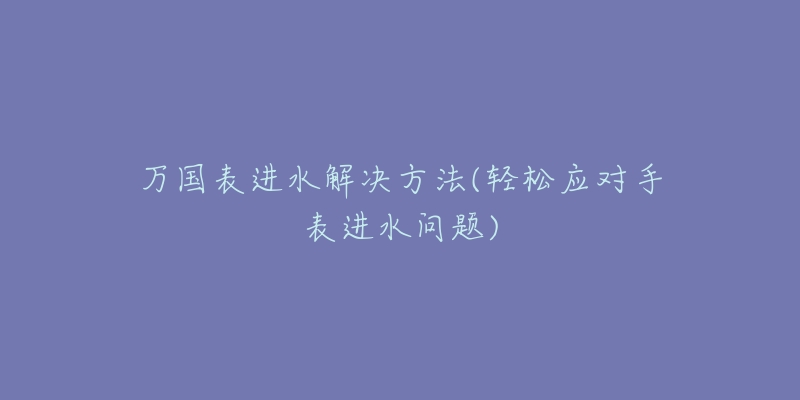 万国表进水解决方法(轻松应对手表进水问题)-名表号 万国表进水解决方法(轻松应对手表进水问题)
