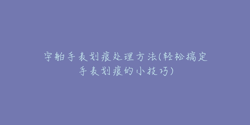 宇舶手表划痕处理方法(轻松搞定手表划痕的小技巧)-名表号 宇舶手表划痕处理方法(轻松搞定手表划痕的小技巧)
