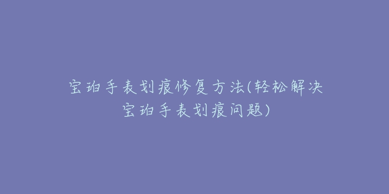 宝珀手表划痕修复方法(轻松解决宝珀手表划痕问题)-名表号 宝珀手表划痕修复方法(轻松解决宝珀手表划痕问题)