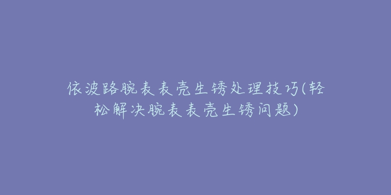 依波路腕表表壳生锈处理技巧(轻松解决腕表表壳生锈问题)-名表号 依波路腕表表壳生锈处理技巧(轻松解决腕表表壳生锈问题)