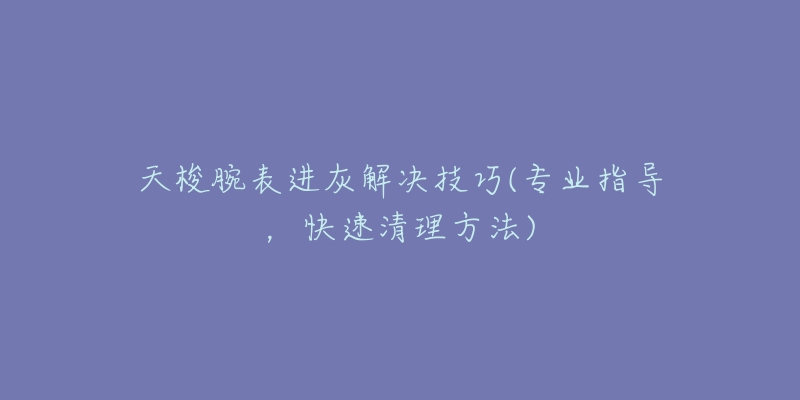 天梭腕表进灰解决技巧(专业指导,快速清理方法)-名表号 天梭腕表进灰解决技巧(专业指导,快速清理方法)
