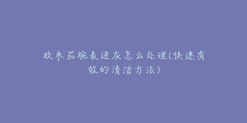 欧米茄腕表进灰怎么处理(快速有效的清洁方法)-名表号 欧米茄腕表进灰怎么处理(快速有效的清洁方法)