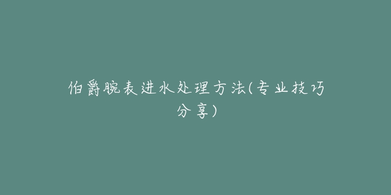 伯爵腕表进水处理方法(专业技巧分享)-名表号 伯爵腕表进水处理方法(专业技巧分享)