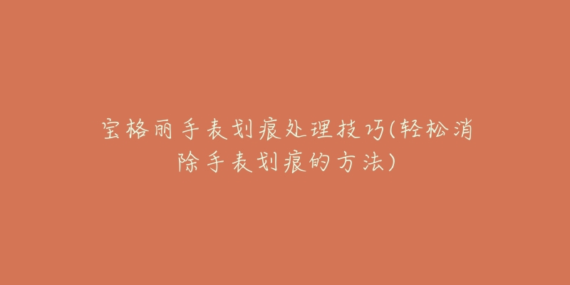宝格丽手表划痕处理技巧(轻松消除手表划痕的方法)-名表号 宝格丽手表划痕处理技巧(轻松消除手表划痕的方法)