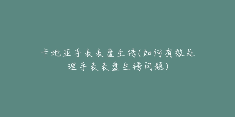 卡地亚手表表盘生锈(如何有效处理手表表盘生锈问题)-名表号 卡地亚手表表盘生锈(如何有效处理手表表盘生锈问题)