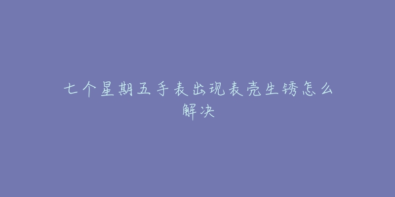 七个星期五手表出现表壳生锈怎么解决-名表号 七个星期五手表出现表壳生锈怎么解决