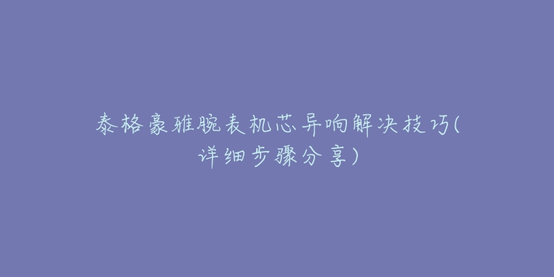 泰格豪雅腕表机芯异响解决技巧(详细步骤分享)-名表号 泰格豪雅腕表机芯异响解决技巧(详细步骤分享)