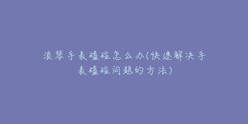 浪琴手表磕碰怎么办(快速解决手表磕碰问题的方法)-名表号 浪琴手表磕碰怎么办(快速解决手表磕碰问题的方法)