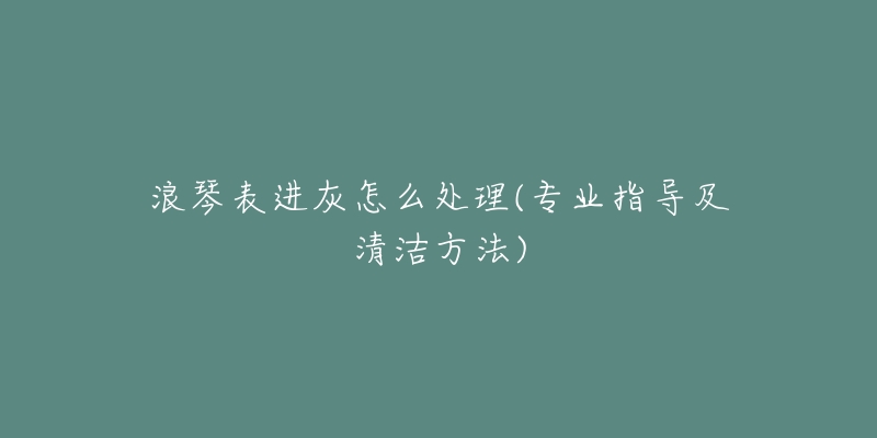 浪琴表进灰怎么处理(专业指导及清洁方法)-名表号 浪琴表进灰怎么处理(专业指导及清洁方法)