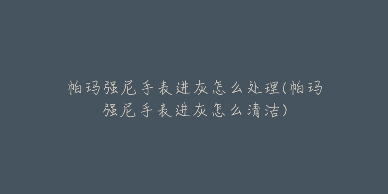 帕玛强尼手表进灰怎么处理(帕玛强尼手表进灰怎么清洁)-名表号 帕玛强尼手表进灰怎么处理(帕玛强尼手表进灰怎么清洁)