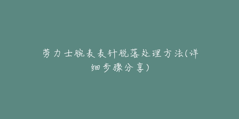 劳力士腕表表针脱落处理方法(详细步骤分享)-名表号 劳力士腕表表针脱落处理方法(详细步骤分享)