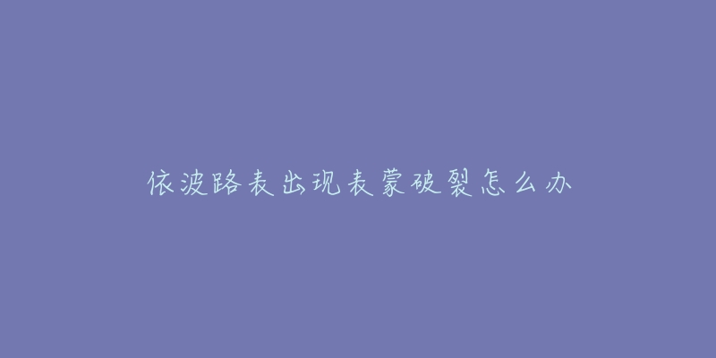 依波路表出现表蒙破裂怎么办-名表号 依波路表出现表蒙破裂怎么办
