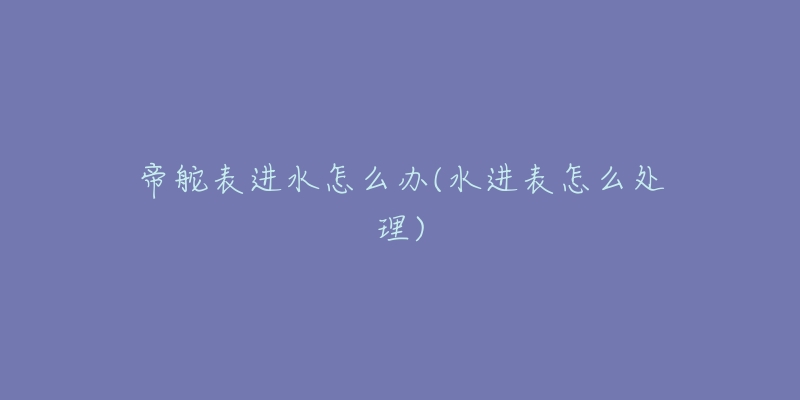 帝舵表进水怎么办(水进表怎么处理)-名表号 帝舵表进水怎么办(水进表怎么处理)