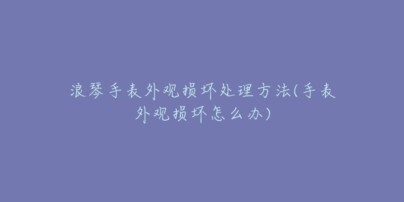 浪琴手表外观损坏处理方法(手表外观损坏怎么办)-名表号 浪琴手表外观损坏处理方法(手表外观损坏怎么办)