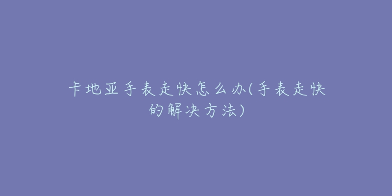 卡地亚手表走快怎么办(手表走快的解决方法)-名表号 卡地亚手表走快怎么办(手表走快的解决方法)