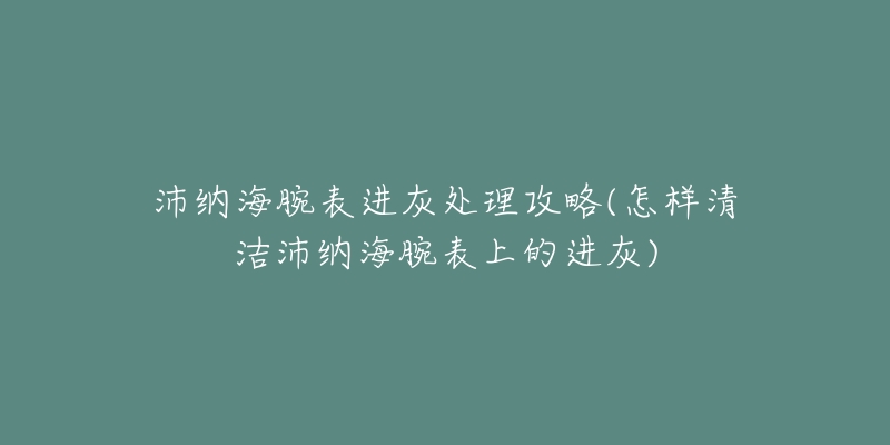 沛纳海腕表进灰处理攻略(怎样清洁沛纳海腕表上的进灰)-名表号 沛纳海腕表进灰处理攻略(怎样清洁沛纳海腕表上的进灰)
