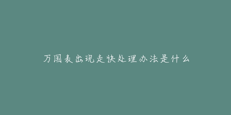 万国表出现走快处理办法是什么-名表号 万国表出现走快处理办法是什么