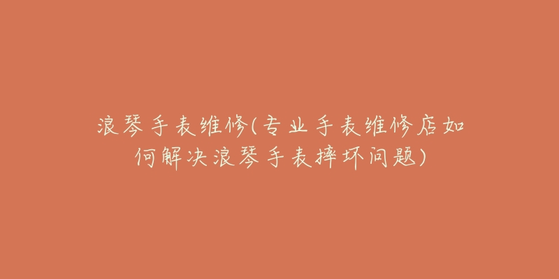 浪琴手表维修(专业手表维修店如何解决浪琴手表摔坏问题)-名表号 浪琴手表维修(专业手表维修店如何解决浪琴手表摔坏问题)