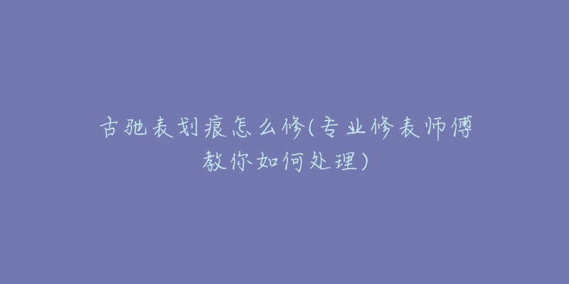 古驰表划痕怎么修(专业修表师傅教你如何处理)-名表号 古驰表划痕怎么修(专业修表师傅教你如何处理)