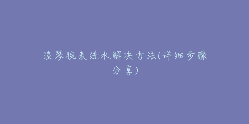 浪琴腕表进水解决方法(详细步骤分享)-名表号 浪琴腕表进水解决方法(详细步骤分享)