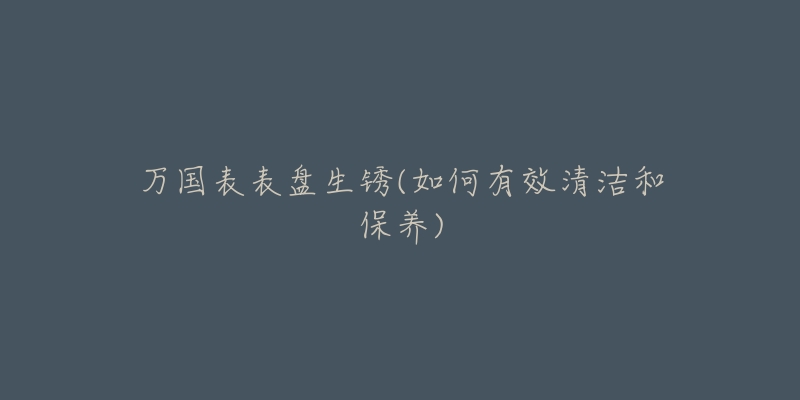 万国表表盘生锈(如何有效清洁和保养)-名表号 万国表表盘生锈(如何有效清洁和保养)
