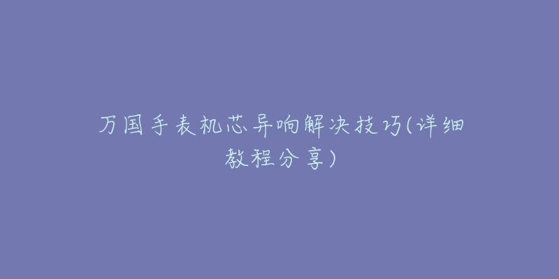 万国手表机芯异响解决技巧(详细教程分享)-名表号 万国手表机芯异响解决技巧(详细教程分享)