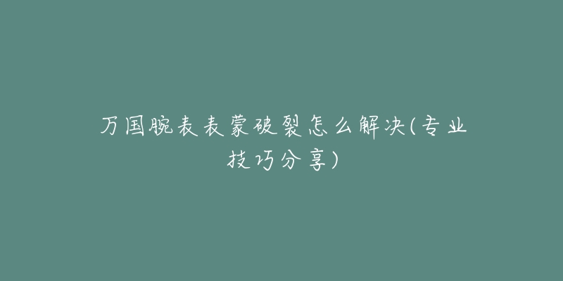 万国腕表表蒙破裂怎么解决(专业技巧分享)-名表号 万国腕表表蒙破裂怎么解决(专业技巧分享)