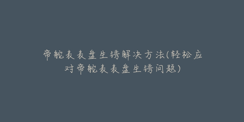 帝舵表表盘生锈解决方法(轻松应对帝舵表表盘生锈问题)-名表号 帝舵表表盘生锈解决方法(轻松应对帝舵表表盘生锈问题)