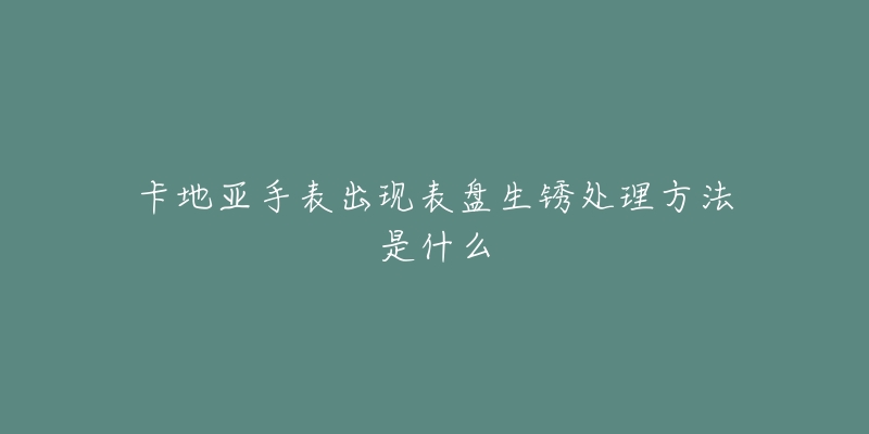 卡地亚手表出现表盘生锈处理方法是什么-名表号 卡地亚手表出现表盘生锈处理方法是什么