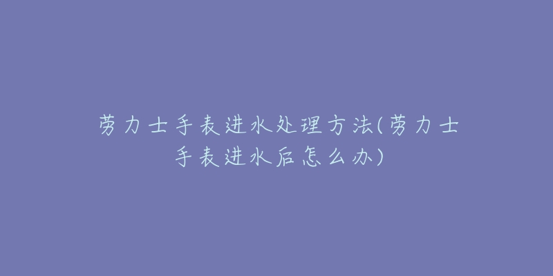 劳力士手表进水处理方法(劳力士手表进水后怎么办)-名表号 劳力士手表进水处理方法(劳力士手表进水后怎么办)