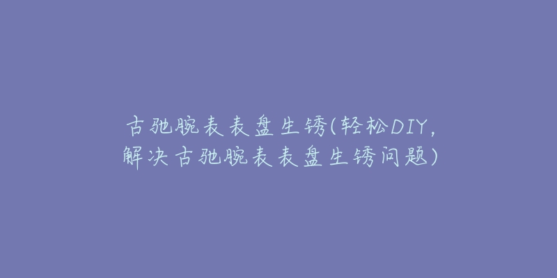古驰腕表表盘生锈(轻松DIY,解决古驰腕表表盘生锈问题)-名表号 古驰腕表表盘生锈(轻松DIY,解决古驰腕表表盘生锈问题)