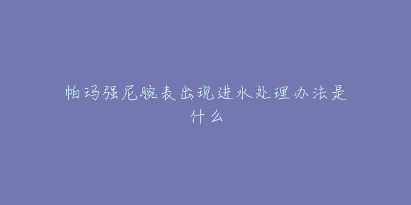 帕玛强尼腕表出现进水处理办法是什么-名表号 帕玛强尼腕表出现进水处理办法是什么