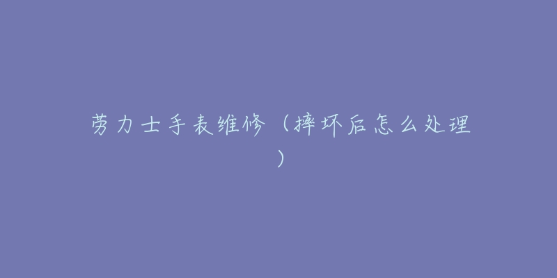 劳力士手表维修(摔坏后怎么处理)-名表号 劳力士手表维修(摔坏后怎么处理)