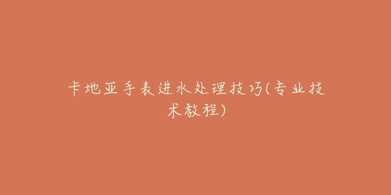 卡地亚手表进水处理技巧(专业技术教程)-名表号 卡地亚手表进水处理技巧(专业技术教程)