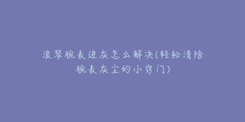 浪琴腕表进灰怎么解决(轻松清除腕表灰尘的小窍门)-名表号 浪琴腕表进灰怎么解决(轻松清除腕表灰尘的小窍门)