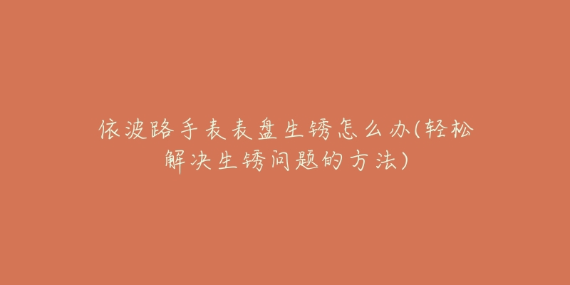 依波路手表表盘生锈怎么办(轻松解决生锈问题的方法)-名表号 依波路手表表盘生锈怎么办(轻松解决生锈问题的方法)