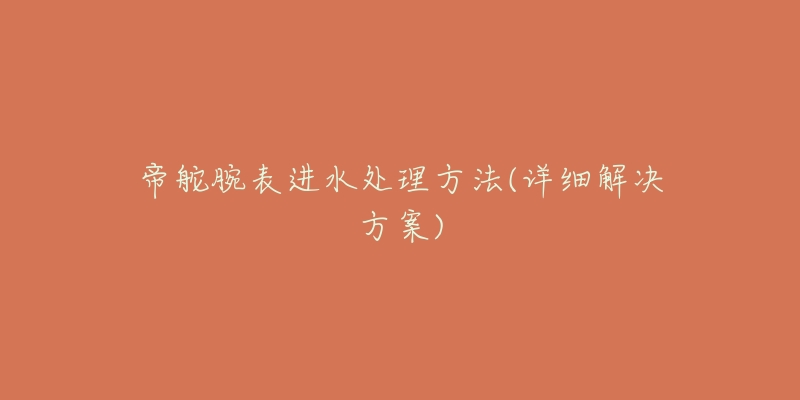 帝舵腕表进水处理方法(详细解决方案)-名表号 帝舵腕表进水处理方法(详细解决方案)