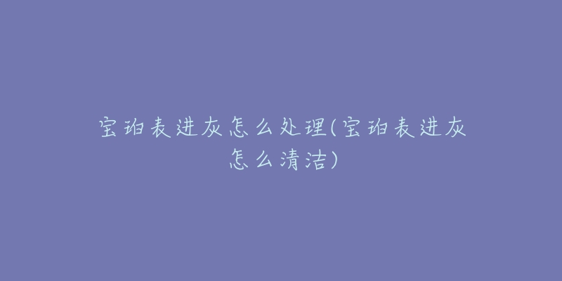 宝珀表进灰怎么处理(宝珀表进灰怎么清洁)-名表号 宝珀表进灰怎么处理(宝珀表进灰怎么清洁)