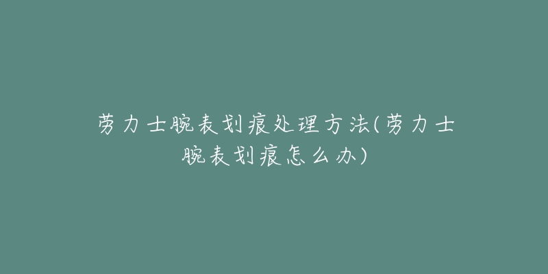 劳力士腕表划痕处理方法(劳力士腕表划痕怎么办)-名表号 劳力士腕表划痕处理方法(劳力士腕表划痕怎么办)