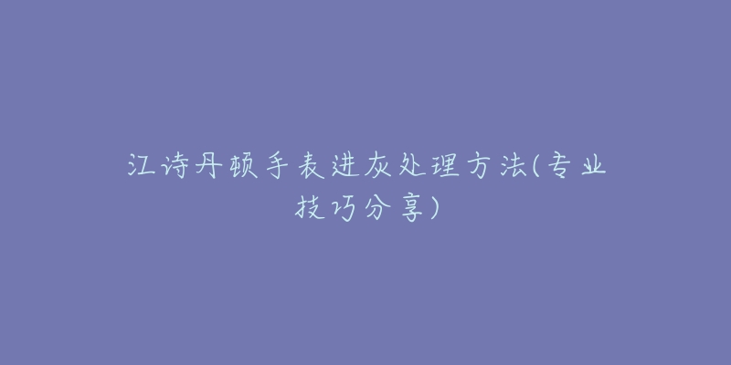 江诗丹顿手表进灰处理方法(专业技巧分享)-名表号 江诗丹顿手表进灰处理方法(专业技巧分享)