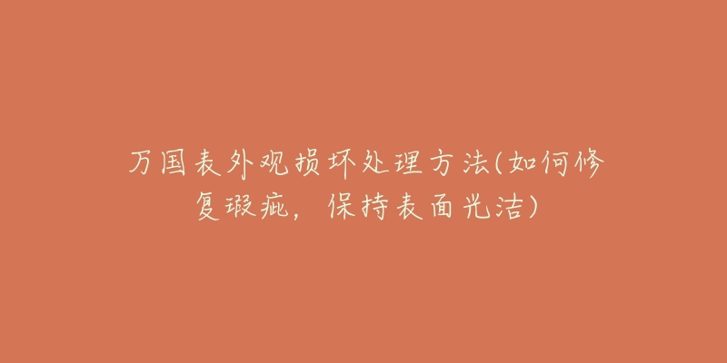 万国表外观损坏处理方法(如何修复瑕疵,保持表面光洁)-名表号 万国表外观损坏处理方法(如何修复瑕疵,保持表面光洁)