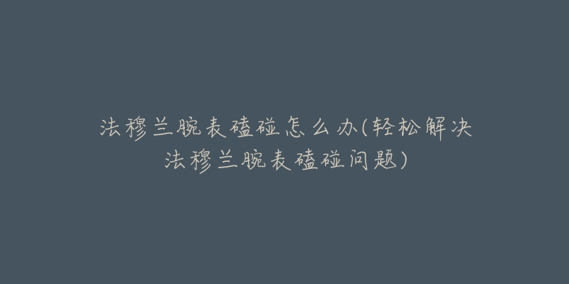 帕玛强尼腕表停走解决技巧(细节解析,轻松解决表停走问题)-名表号 帕玛强尼腕表停走解决技巧(细节解析,轻松解决表停走问题)